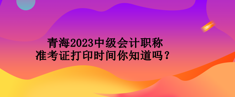青海2023中级会计职称准考证打印时间你知道吗？