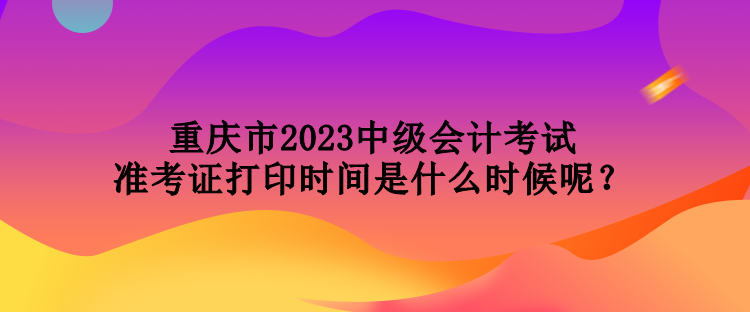 重庆市2023中级会计考试准考证打印时间是什么时候呢？