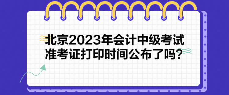 北京2023年会计中级考试准考证打印时间公布了吗？