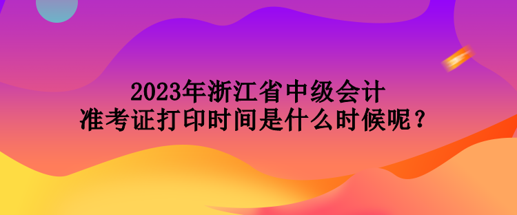 2023年浙江省中级会计准考证打印时间是什么时候呢？
