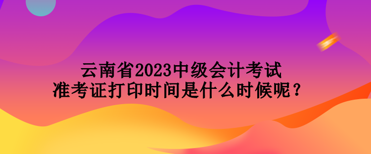 云南省2023中级会计考试准考证打印时间是什么时候呢？
