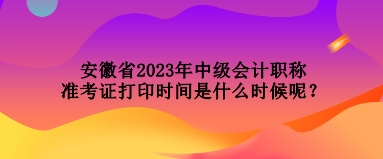 安徽省2023年中级会计职称准考证打印时间是什么时候呢？