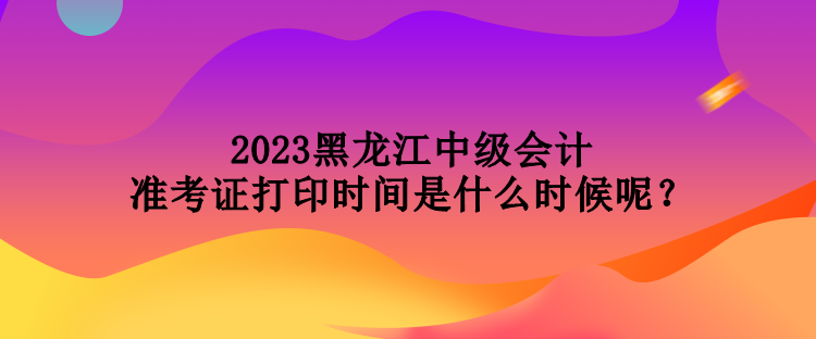 2023黑龙江中级会计准考证打印时间是什么时候呢？
