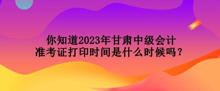 你知道2023年甘肃中级会计准考证打印时间是什么时候吗？
