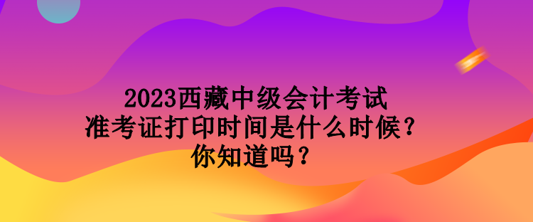 2023西藏中级会计考试准考证打印时间是什么时候？你知道吗？
