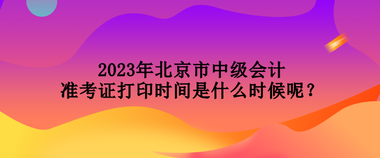 2023年北京市中级会计准考证打印时间是什么时候呢？