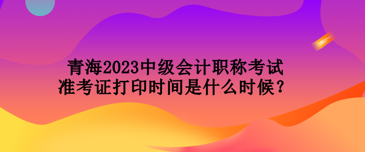 青海2023中级会计职称考试准考证打印时间是什么时候？