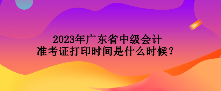 2023年广东省中级会计准考证打印时间是什么时候？