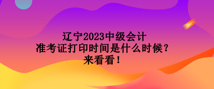 辽宁2023中级会计准考证打印时间是什么时候？来看看！