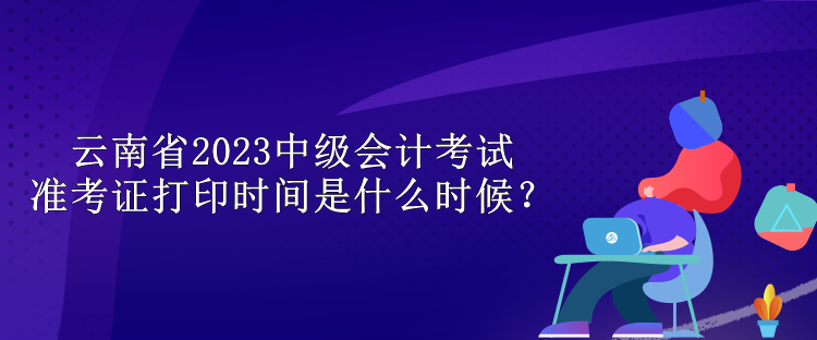 云南省2023中级会计考试准考证打印时间是什么时候？