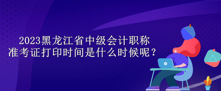 2023黑龙江省中级会计职称准考证打印时间是什么时候呢？
