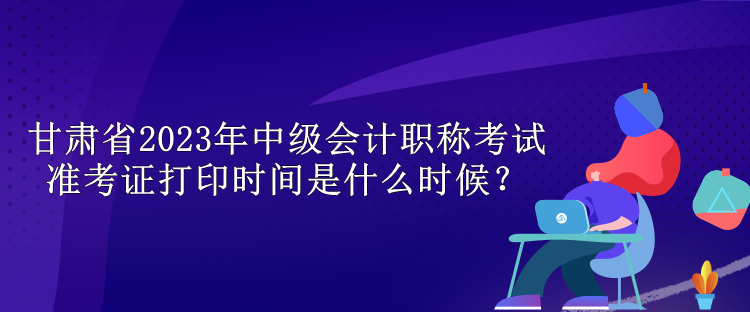 甘肃省2023年中级会计职称考试准考证打印时间是什么时候？