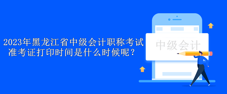 2023年黑龙江省中级会计职称考试准考证打印时间是什么时候呢？