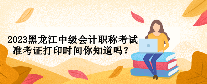 2023黑龙江中级会计职称考试准考证打印时间你知道吗？