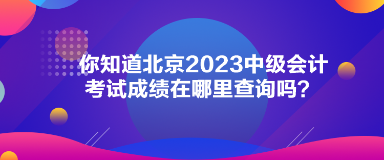 你知道北京2023中级会计考试成绩在哪里查询吗？