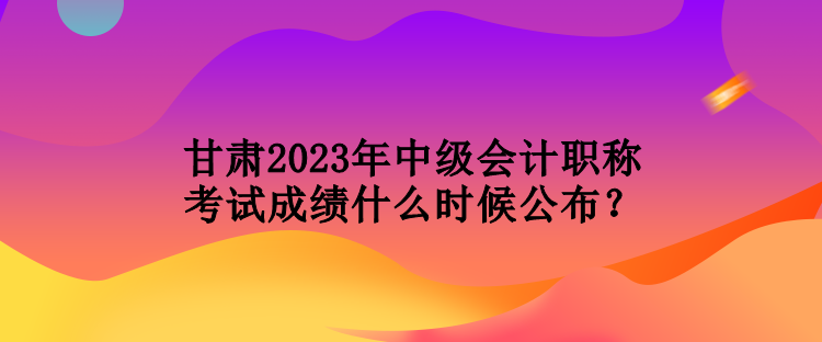 甘肃2023年中级会计职称考试成绩什么时候公布？
