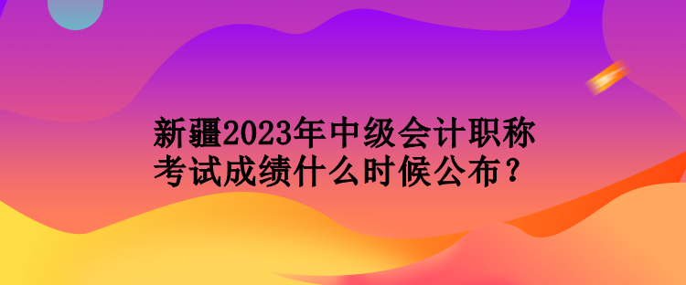 新疆2023年中级会计职称考试成绩什么时候公布？