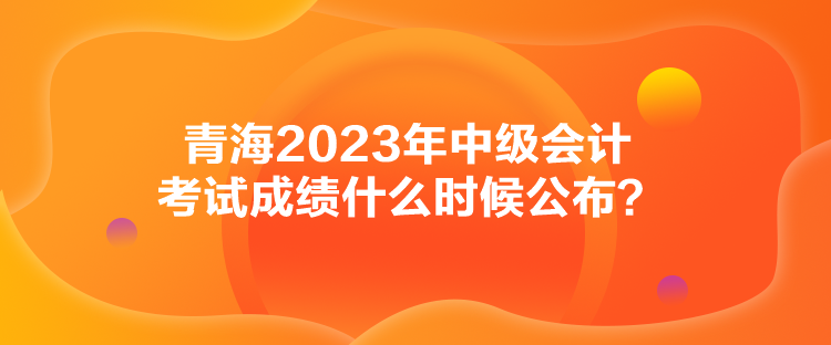 青海2023年中级会计考试成绩什么时候公布？