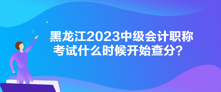 黑龙江2023中级会计职称考试什么时候开始查分？