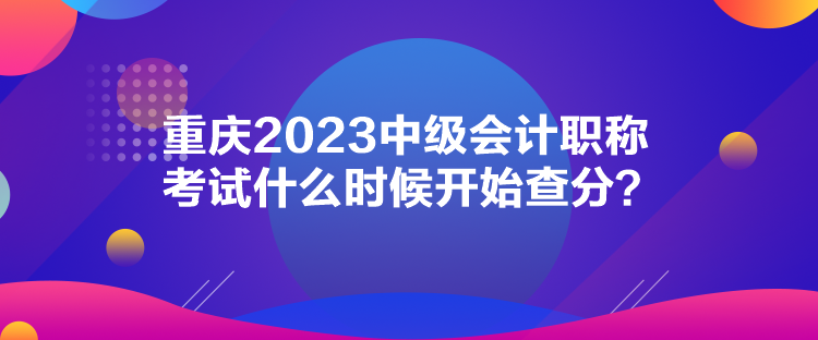 重庆2023中级会计职称考试什么时候开始查分？