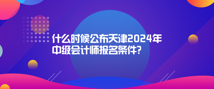 什么时候公布天津2024年中级会计师报名条件？