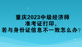 重庆2023中级经济师准考证打印，若与身份证信息不一致怎么办？