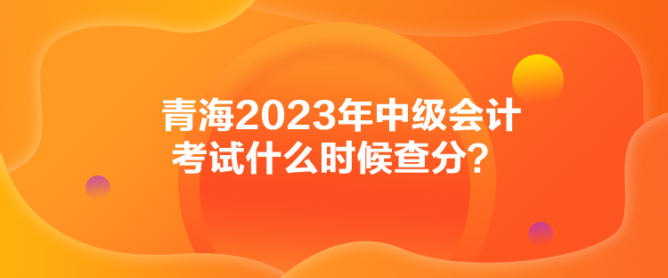 青海2023年中级会计考试什么时候查分？