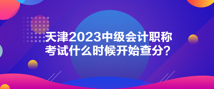 天津2023中级会计职称考试什么时候开始查分？