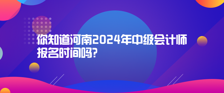 你知道河南2024年中级会计师报名时间吗？