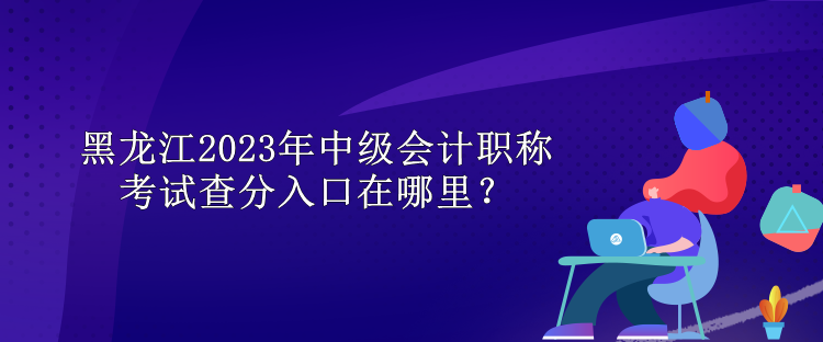 黑龙江2023年中级会计职称考试查分入口在哪里？