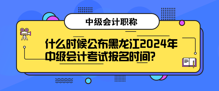 什么时候公布黑龙江2024年中级会计考试报名时间？