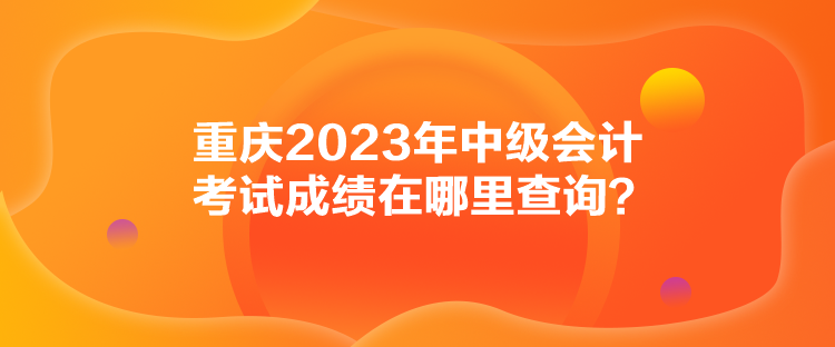 重庆2023年中级会计考试成绩在哪里查询？