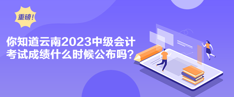 你知道云南2023中级会计考试成绩什么时候公布吗？