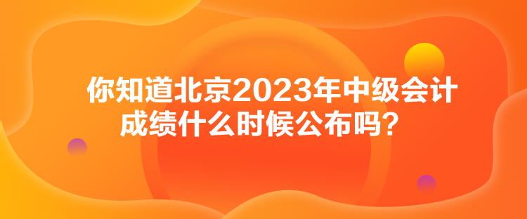 你知道北京2023年中级会计成绩什么时候公布吗？