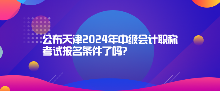 公布天津2024年中级会计职称考试报名条件了吗？