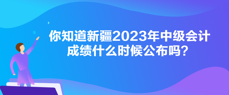 你知道新疆2023年中级会计成绩什么时候公布吗？