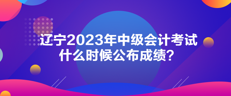 辽宁2023年中级会计考试什么时候公布成绩？