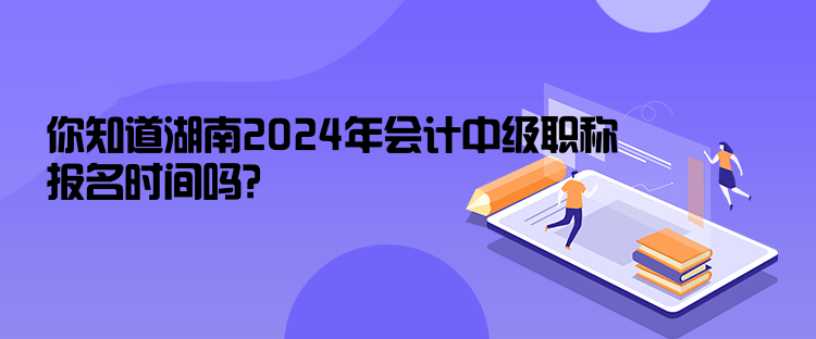 你知道湖南2024年会计中级职称报名时间吗？