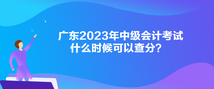 广东2023年中级会计考试什么时候可以查分？