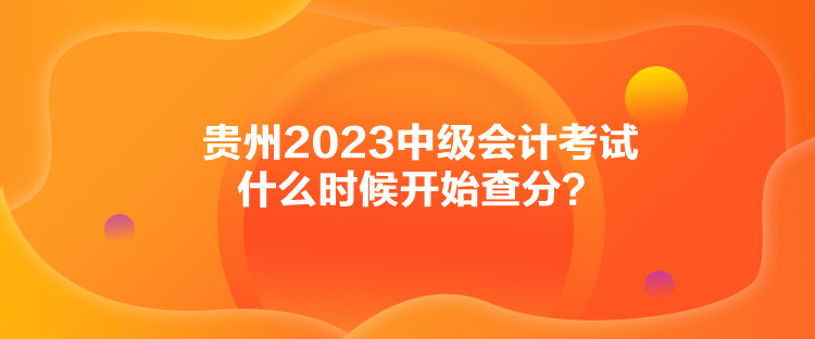 贵州2023中级会计考试什么时候开始查分？