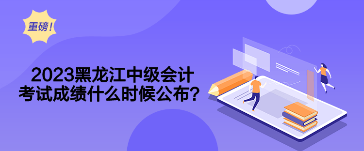 2023黑龙江中级会计考试成绩什么时候公布？