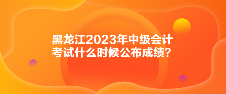 黑龙江2023年中级会计考试什么时候公布成绩？