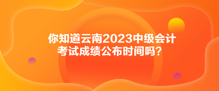 你知道云南2023中级会计考试成绩公布时间吗？