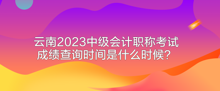 云南2023中级会计职称考试成绩查询时间是什么时候？