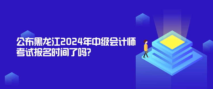 公布黑龙江2024年中级会计师考试报名时间了吗？