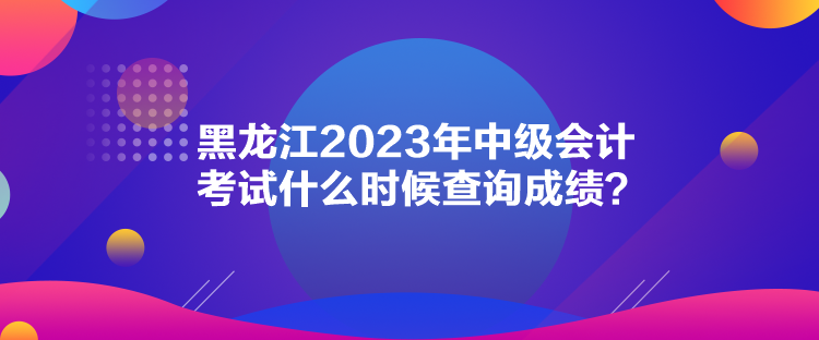 黑龙江2023年中级会计考试什么时候查询成绩？