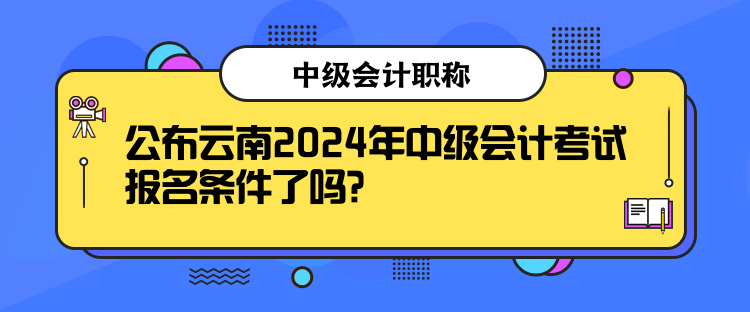 公布云南2024年中级会计考试报名条件了吗？