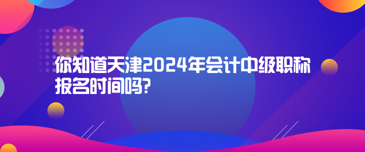 你知道天津2024年会计中级职称报名时间吗？