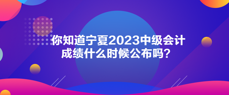 你知道宁夏2023中级会计成绩什么时候公布吗？