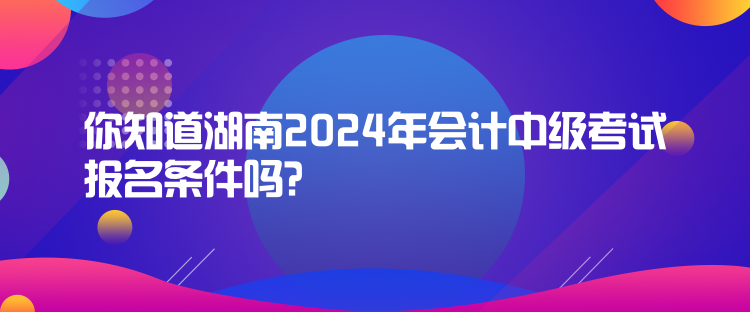 你知道湖南2024年会计中级考试报名条件吗？